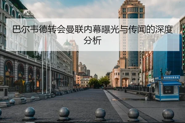 巴尔韦德转会曼联内幕曝光与传闻的深度分析